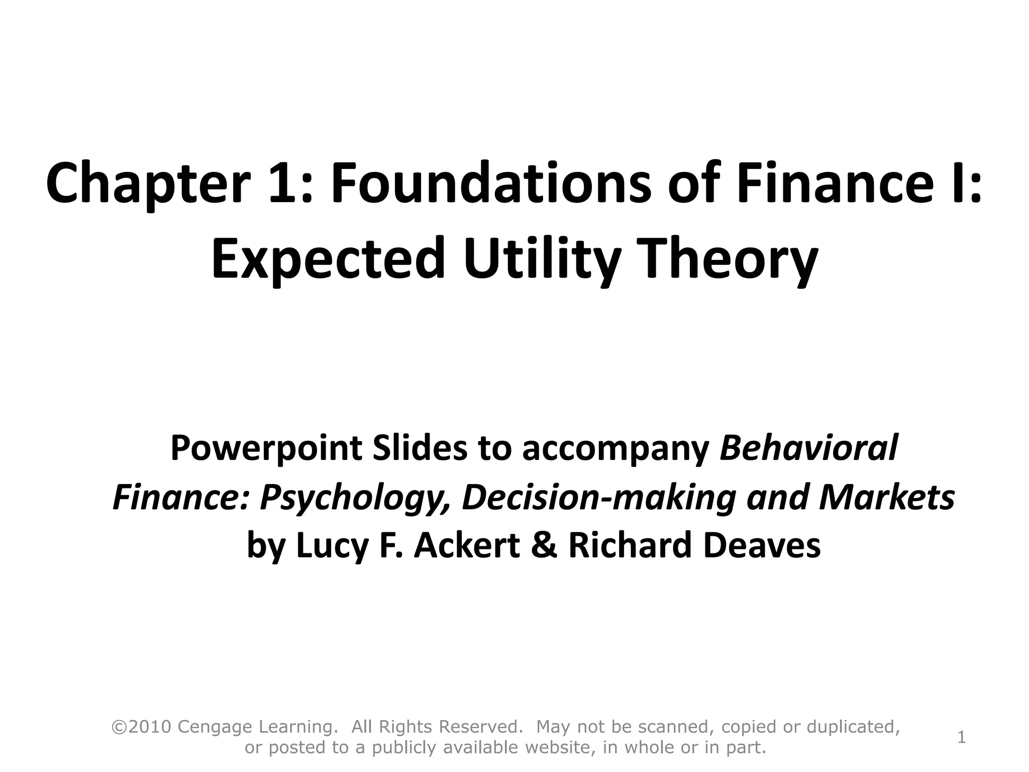 Chapter 1: Foundations of Finance I:
Expected Utility Theory
Powerpoint Slides to accompany Behavioral
Finance: Psychology, Decision-making and Markets
by Lucy F. Ackert & Richard Deaves
©2010 Cengage Learning. All Rights Reserved. May not be scanned, copied or duplicated,
or posted to a publicly available website, in whole or in part.
1
 