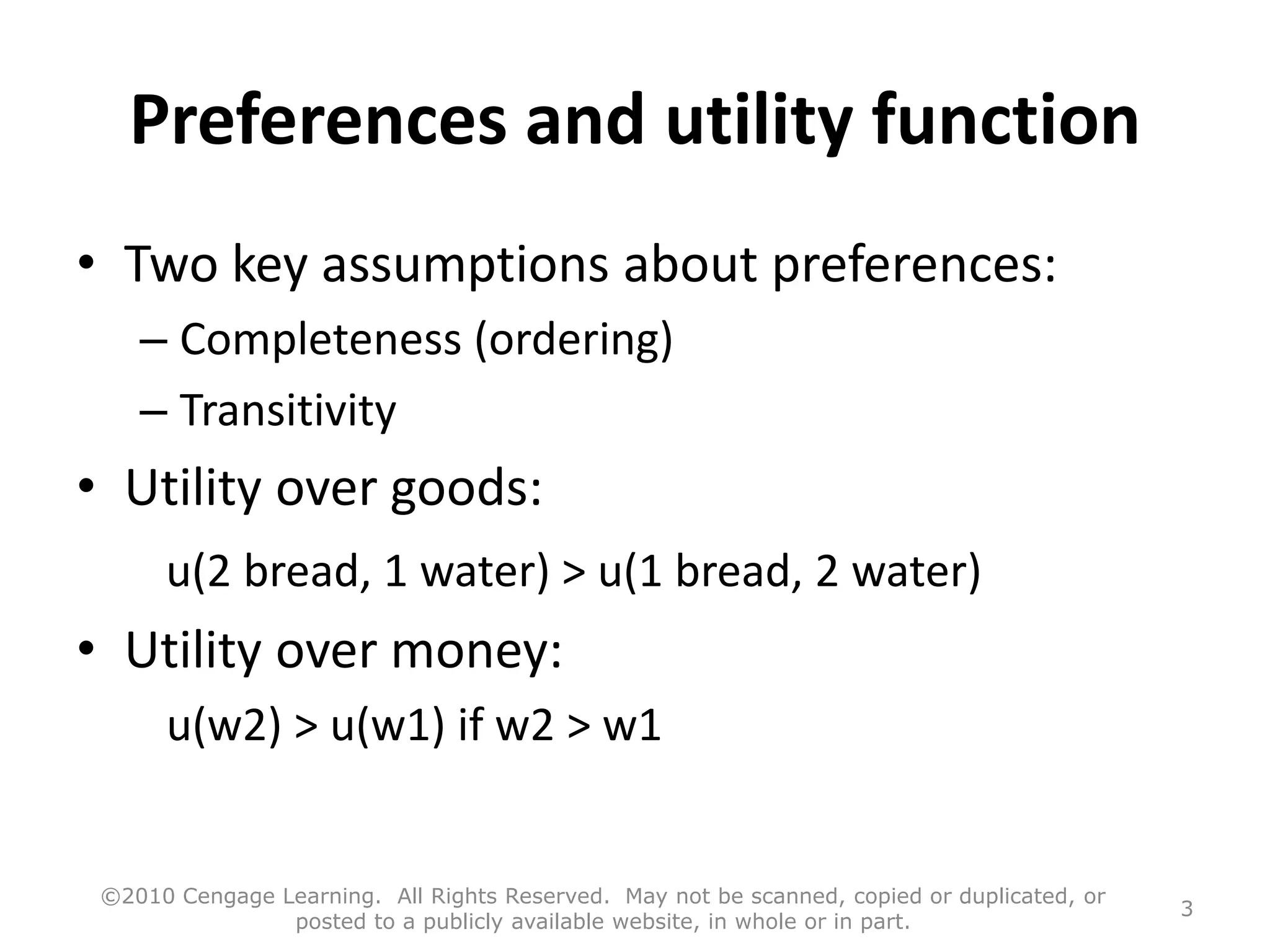 Preferences and utility function
• Two key assumptions about preferences:
– Completeness (ordering)
– Transitivity
• Utility over goods:
u(2 bread, 1 water) > u(1 bread, 2 water)
• Utility over money:
u(w2) > u(w1) if w2 > w1
©2010 Cengage Learning. All Rights Reserved. May not be scanned, copied or duplicated, or
posted to a publicly available website, in whole or in part.
3
 