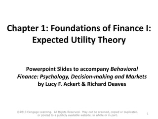 Chapter 1: Foundations of Finance I:
Expected Utility Theory
Powerpoint Slides to accompany Behavioral
Finance: Psychology, Decision-making and Markets
by Lucy F. Ackert & Richard Deaves
©2010 Cengage Learning. All Rights Reserved. May not be scanned, copied or duplicated,
or posted to a publicly available website, in whole or in part.
1
 