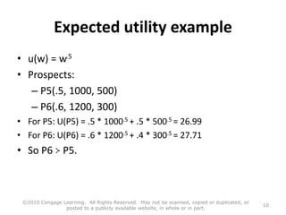 Expected utility example
• u(w) = w.5
• Prospects:
– P5(.5, 1000, 500)
– P6(.6, 1200, 300)
• For P5: U(P5) = .5 * 1000.5 + .5 * 500.5 = 26.99
• For P6: U(P6) = .6 * 1200.5 + .4 * 300.5 = 27.71
• So P6 P5.
©2010 Cengage Learning. All Rights Reserved. May not be scanned, copied or duplicated, or
posted to a publicly available website, in whole or in part.
10
 