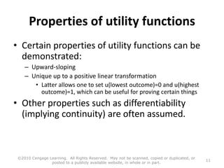 Properties of utility functions
• Certain properties of utility functions can be
demonstrated:
– Upward-sloping
– Unique up to a positive linear transformation
• Latter allows one to set u(lowest outcome)=0 and u(highest
outcome)=1, which can be useful for proving certain things
• Other properties such as differentiability
(implying continuity) are often assumed.
©2010 Cengage Learning. All Rights Reserved. May not be scanned, copied or duplicated, or
posted to a publicly available website, in whole or in part.
11
 