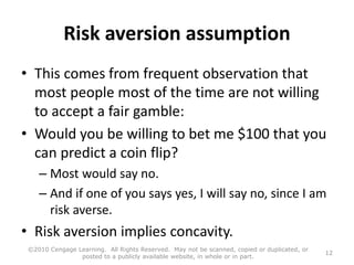 Risk aversion assumption
• This comes from frequent observation that
most people most of the time are not willing
to accept a fair gamble:
• Would you be willing to bet me $100 that you
can predict a coin flip?
– Most would say no.
– And if one of you says yes, I will say no, since I am
risk averse.
• Risk aversion implies concavity.
©2010 Cengage Learning. All Rights Reserved. May not be scanned, copied or duplicated, or
posted to a publicly available website, in whole or in part.
12
 