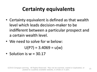 Certainty equivalents
• Certainty equivalent is defined as that wealth
level which leads decision-maker to be
indifferent between a particular prospect and
a certain wealth level.
• We need to solve for w below:
U(P7) = 3.4069 = u(w)
• Solution is w = 30.17
©2010 Cengage Learning. All Rights Reserved. May not be scanned, copied or duplicated, or
posted to a publicly available website, in whole or in part.
15
 