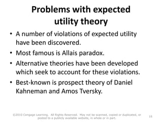 Problems with expected
utility theory
• A number of violations of expected utility
have been discovered.
• Most famous is Allais paradox.
• Alternative theories have been developed
which seek to account for these violations.
• Best-known is prospect theory of Daniel
Kahneman and Amos Tversky.
©2010 Cengage Learning. All Rights Reserved. May not be scanned, copied or duplicated, or
posted to a publicly available website, in whole or in part.
16
 
