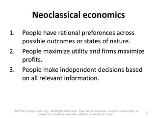 Neoclassical economics
1. People have rational preferences across
possible outcomes or states of nature.
2. People maximize utility and firms maximize
profits.
3. People make independent decisions based
on all relevant information.
©2010 Cengage Learning. All Rights Reserved. May not be scanned, copied or duplicated, or
posted to a publicly available website, in whole or in part.
2
 