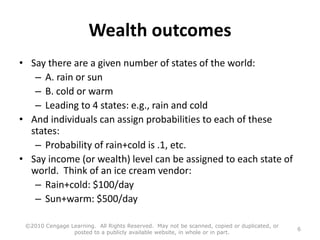 Wealth outcomes
• Say there are a given number of states of the world:
– A. rain or sun
– B. cold or warm
– Leading to 4 states: e.g., rain and cold
• And individuals can assign probabilities to each of these
states:
– Probability of rain+cold is .1, etc.
• Say income (or wealth) level can be assigned to each state of
world. Think of an ice cream vendor:
– Rain+cold: $100/day
– Sun+warm: $500/day
©2010 Cengage Learning. All Rights Reserved. May not be scanned, copied or duplicated, or
posted to a publicly available website, in whole or in part.
6
 