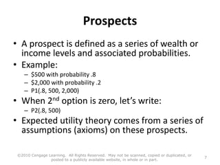 Prospects
• A prospect is defined as a series of wealth or
income levels and associated probabilities.
• Example:
– $500 with probability .8
– $2,000 with probability .2
– P1(.8, 500, 2,000)
• When 2nd option is zero, let’s write:
– P2(.8, 500)
• Expected utility theory comes from a series of
assumptions (axioms) on these prospects.
©2010 Cengage Learning. All Rights Reserved. May not be scanned, copied or duplicated, or
posted to a publicly available website, in whole or in part.
7
 