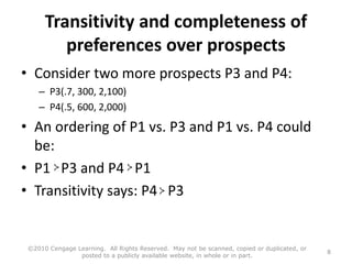 Transitivity and completeness of
preferences over prospects
• Consider two more prospects P3 and P4:
– P3(.7, 300, 2,100)
– P4(.5, 600, 2,000)
• An ordering of P1 vs. P3 and P1 vs. P4 could
be:
• P1 P3 and P4 P1
• Transitivity says: P4 P3
©2010 Cengage Learning. All Rights Reserved. May not be scanned, copied or duplicated, or
posted to a publicly available website, in whole or in part.
8
 