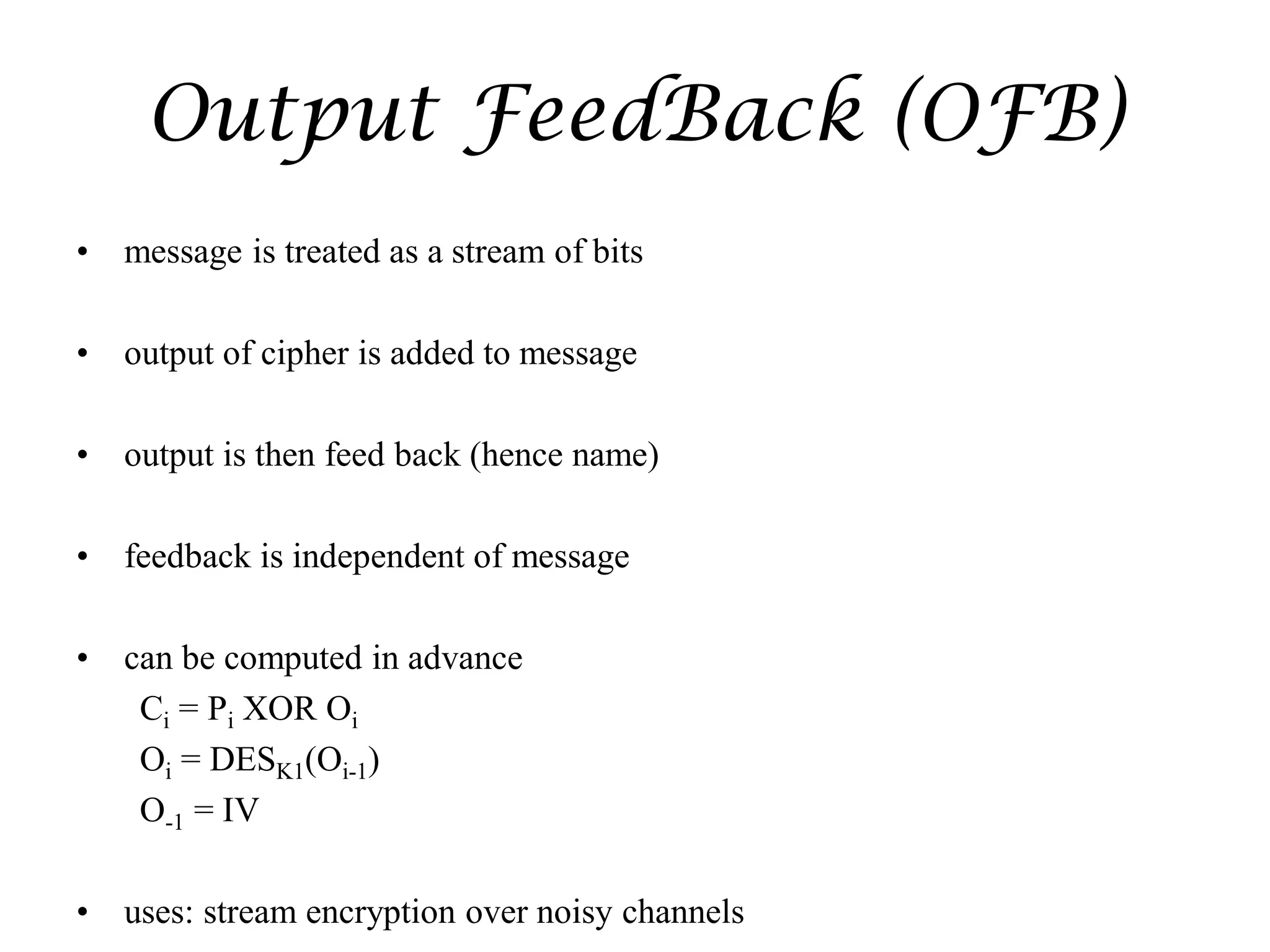 Output FeedBack (OFB)
• message is treated as a stream of bits
• output of cipher is added to message
• output is then feed back (hence name)
• feedback is independent of message
• can be computed in advance
Ci = Pi XOR Oi
Oi = DESK1(Oi-1)
O-1 = IV
• uses: stream encryption over noisy channels
 