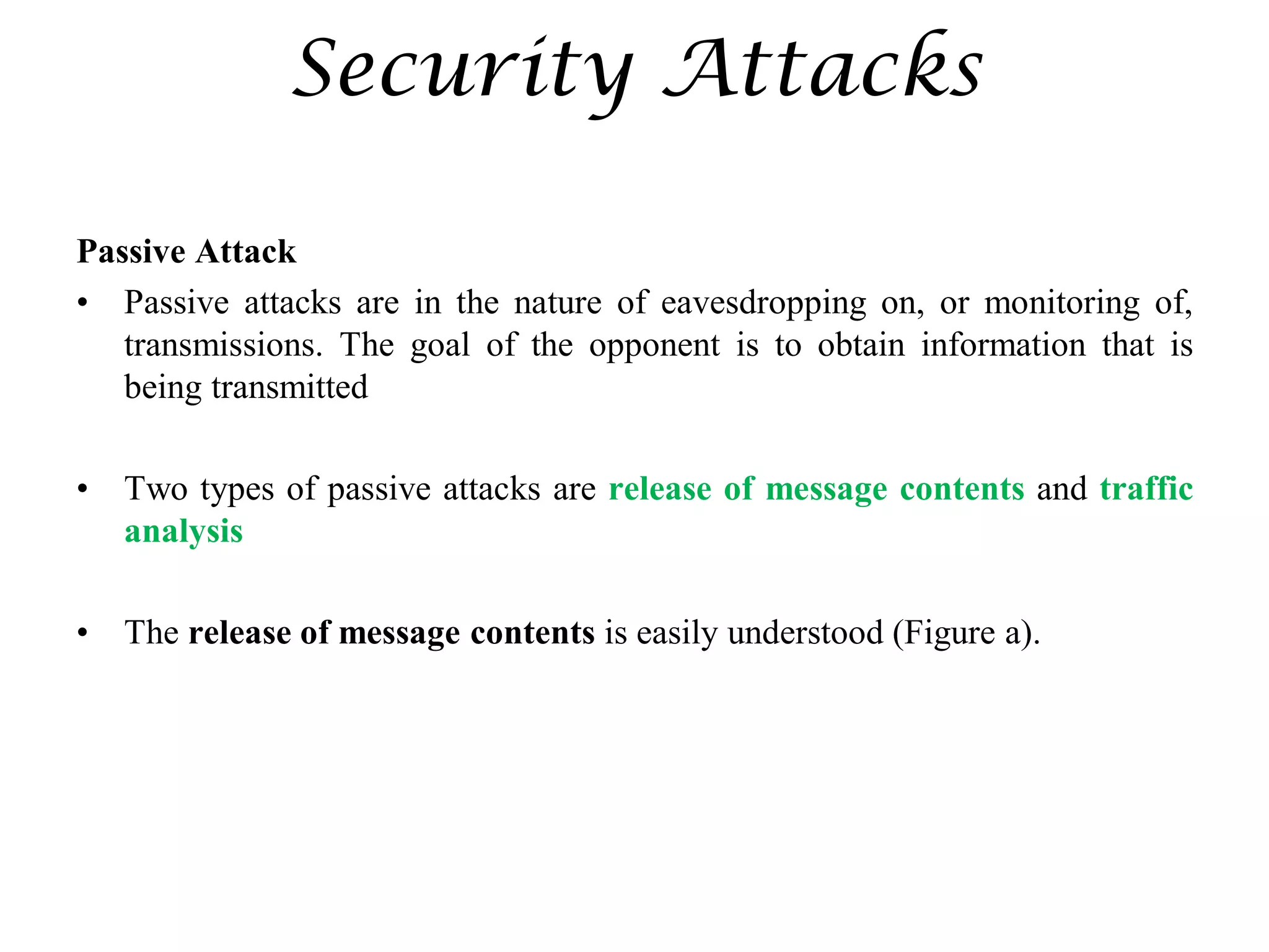 Security Attacks
Passive Attack
• Passive attacks are in the nature of eavesdropping on, or monitoring of,
transmissions. The goal of the opponent is to obtain information that is
being transmitted
• Two types of passive attacks are release of message contents and traffic
analysis
• The release of message contents is easily understood (Figure a).
 