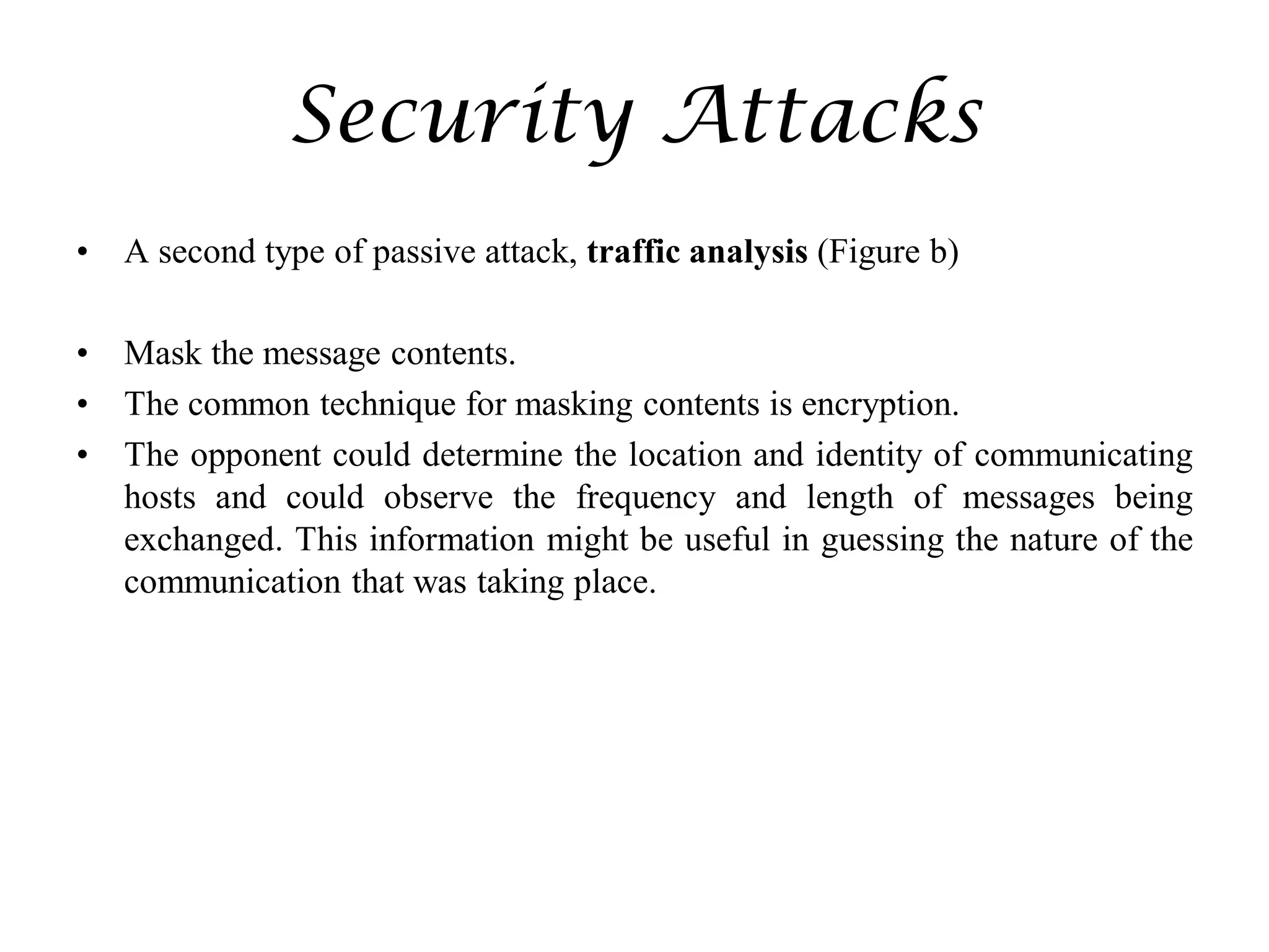 Security Attacks
• A second type of passive attack, traffic analysis (Figure b)
• Mask the message contents.
• The common technique for masking contents is encryption.
• The opponent could determine the location and identity of communicating
hosts and could observe the frequency and length of messages being
exchanged. This information might be useful in guessing the nature of the
communication that was taking place.
 