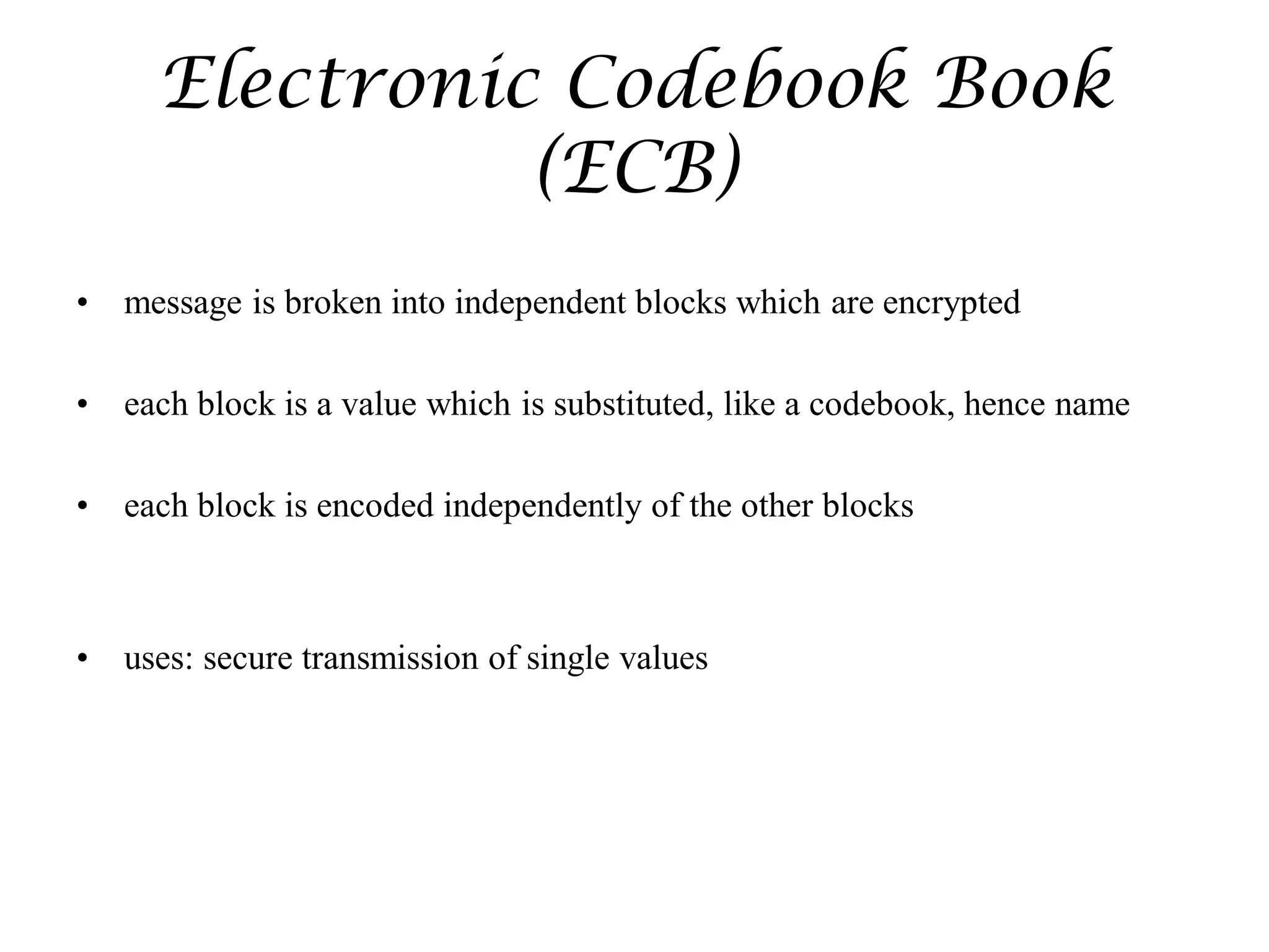 Electronic Codebook Book
(ECB)
• message is broken into independent blocks which are encrypted
• each block is a value which is substituted, like a codebook, hence name
• each block is encoded independently of the other blocks
• uses: secure transmission of single values
 