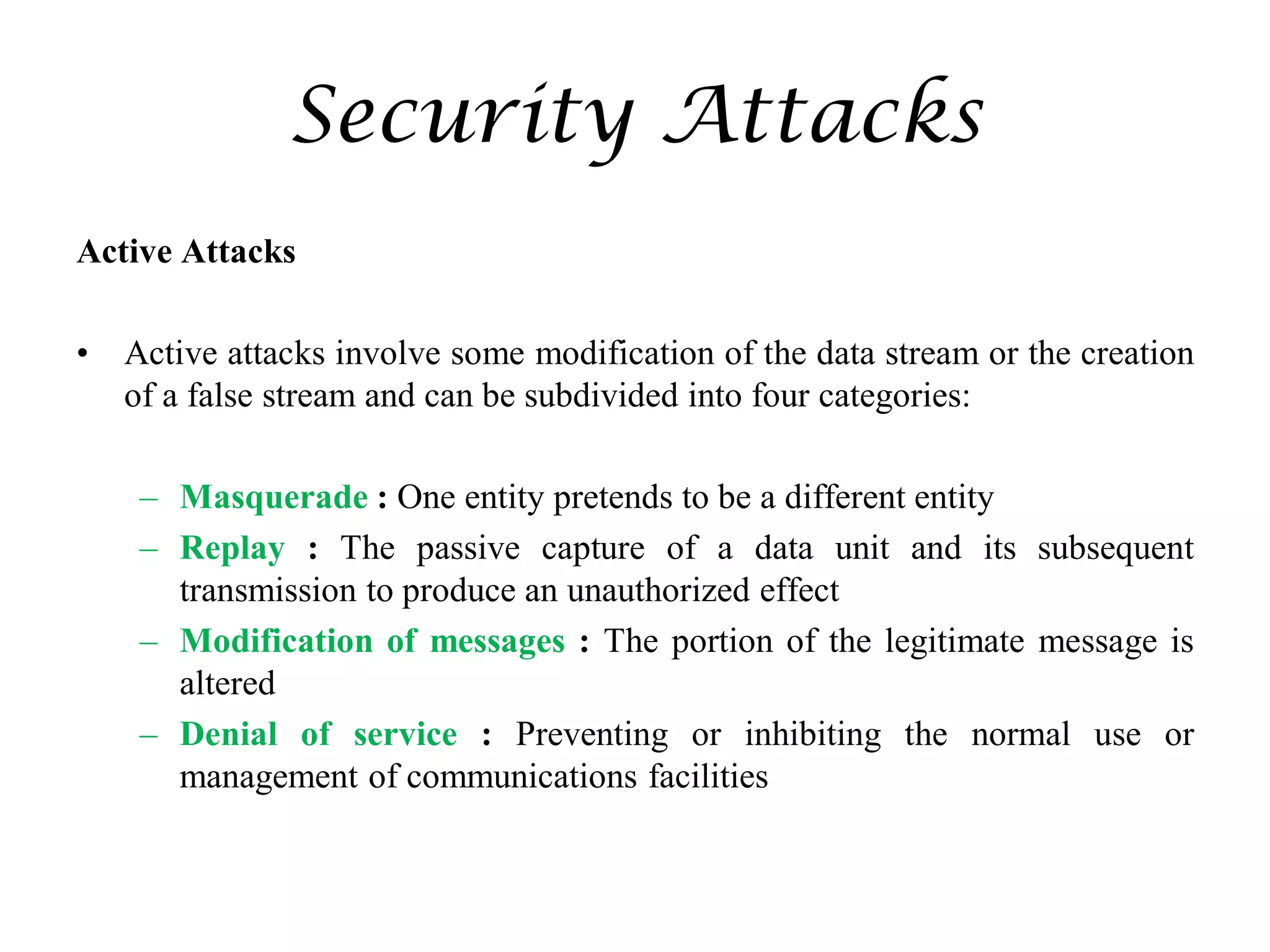 Security Attacks
Active Attacks
• Active attacks involve some modification of the data stream or the creation
of a false stream and can be subdivided into four categories:
– Masquerade : One entity pretends to be a different entity
– Replay : The passive capture of a data unit and its subsequent
transmission to produce an unauthorized effect
– Modification of messages : The portion of the legitimate message is
altered
– Denial of service : Preventing or inhibiting the normal use or
management of communications facilities
 