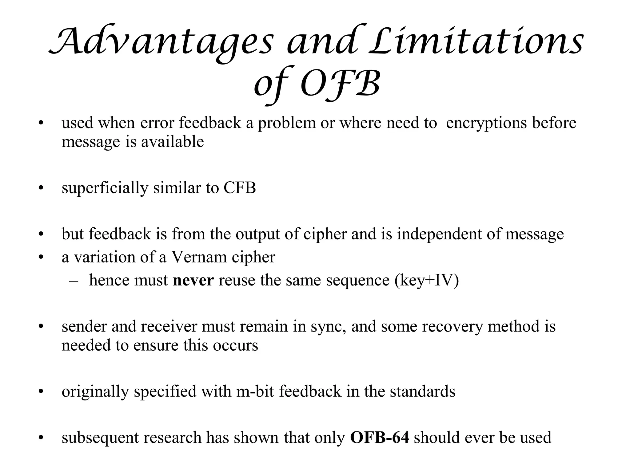 Advantages and Limitations
of OFB
• used when error feedback a problem or where need to encryptions before
message is available
• superficially similar to CFB
• but feedback is from the output of cipher and is independent of message
• a variation of a Vernam cipher
– hence must never reuse the same sequence (key+IV)
• sender and receiver must remain in sync, and some recovery method is
needed to ensure this occurs
• originally specified with m-bit feedback in the standards
• subsequent research has shown that only OFB-64 should ever be used
 