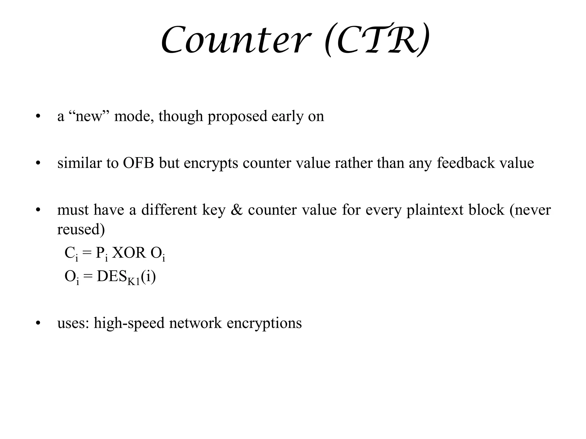 Counter (CTR)
• a “new” mode, though proposed early on
• similar to OFB but encrypts counter value rather than any feedback value
• must have a different key & counter value for every plaintext block (never
reused)
Ci = Pi XOR Oi
Oi = DESK1(i)
• uses: high-speed network encryptions
 