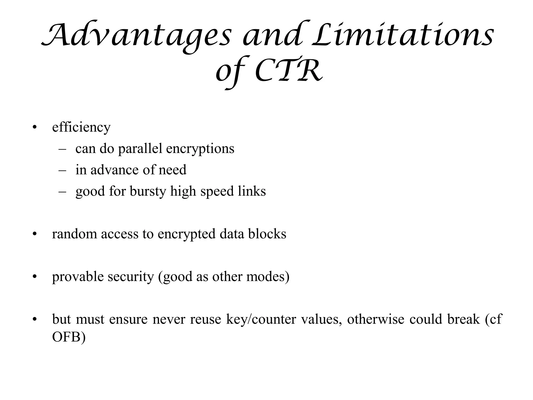 Advantages and Limitations
of CTR
• efficiency
– can do parallel encryptions
– in advance of need
– good for bursty high speed links
• random access to encrypted data blocks
• provable security (good as other modes)
• but must ensure never reuse key/counter values, otherwise could break (cf
OFB)
 