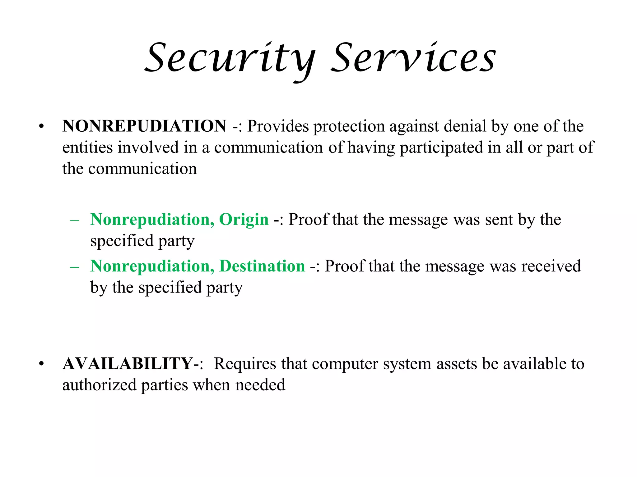Security Services
• NONREPUDIATION -: Provides protection against denial by one of the
entities involved in a communication of having participated in all or part of
the communication
– Nonrepudiation, Origin -: Proof that the message was sent by the
specified party
– Nonrepudiation, Destination -: Proof that the message was received
by the specified party
• AVAILABILITY-: Requires that computer system assets be available to
authorized parties when needed
 