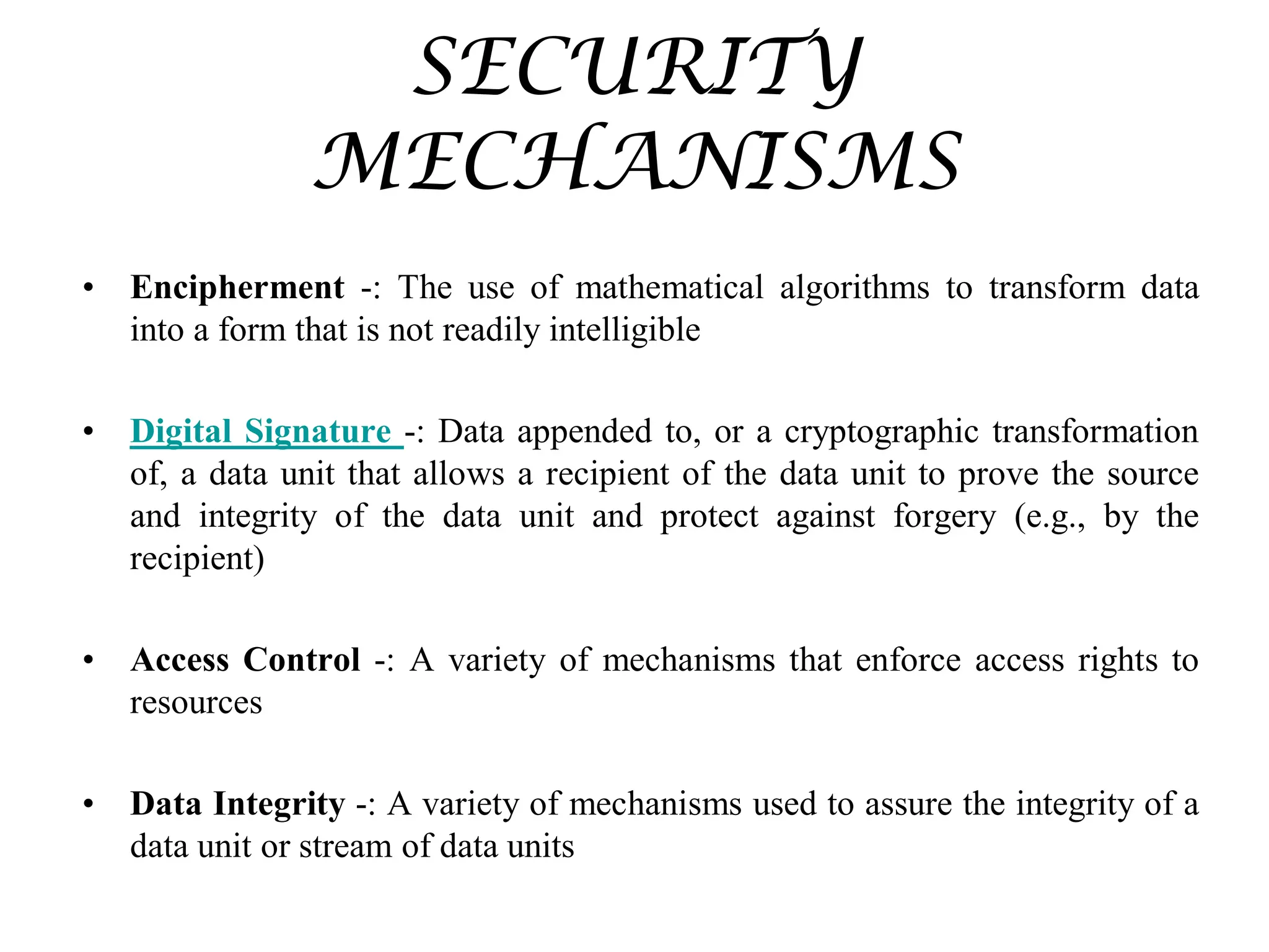 SECURITY
MECHANISMS
• Encipherment -: The use of mathematical algorithms to transform data
into a form that is not readily intelligible
• Digital Signature -: Data appended to, or a cryptographic transformation
of, a data unit that allows a recipient of the data unit to prove the source
and integrity of the data unit and protect against forgery (e.g., by the
recipient)
• Access Control -: A variety of mechanisms that enforce access rights to
resources
• Data Integrity -: A variety of mechanisms used to assure the integrity of a
data unit or stream of data units
 