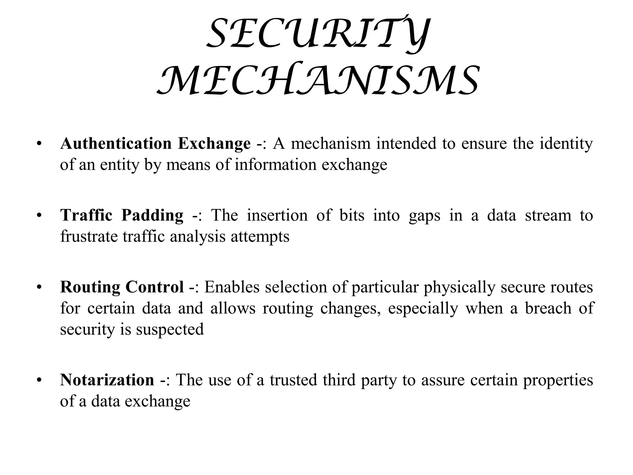 SECURITY
MECHANISMS
• Authentication Exchange -: A mechanism intended to ensure the identity
of an entity by means of information exchange
• Traffic Padding -: The insertion of bits into gaps in a data stream to
frustrate traffic analysis attempts
• Routing Control -: Enables selection of particular physically secure routes
for certain data and allows routing changes, especially when a breach of
security is suspected
• Notarization -: The use of a trusted third party to assure certain properties
of a data exchange
 
