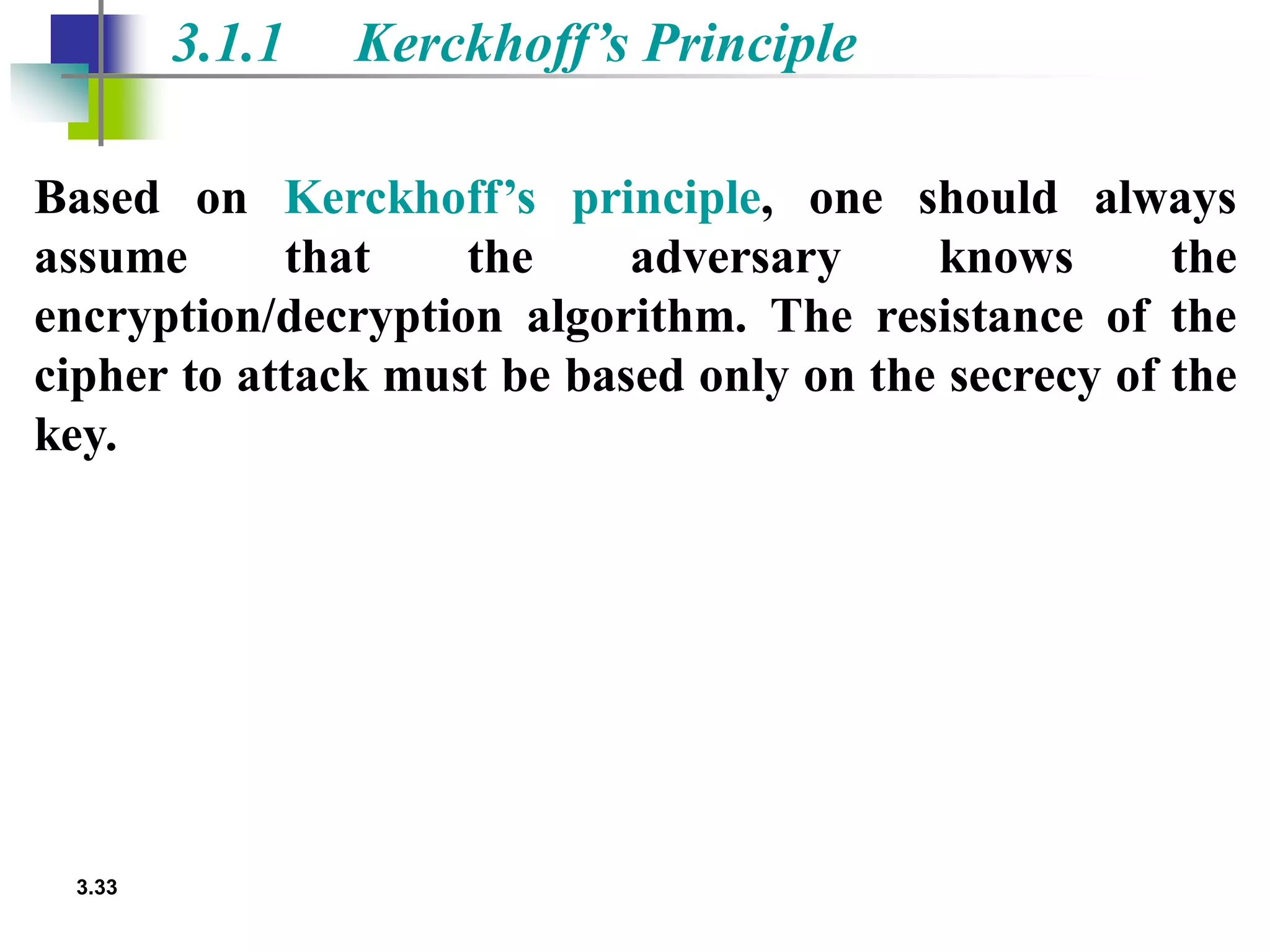3.33
3.1.1 Kerckhoff’s Principle
Based on Kerckhoff’s principle, one should always
assume that the adversary knows the
encryption/decryption algorithm. The resistance of the
cipher to attack must be based only on the secrecy of the
key.
 