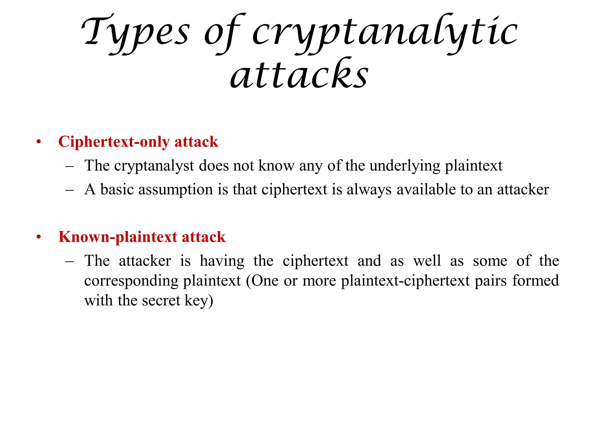 Types of cryptanalytic
attacks
• Ciphertext-only attack
– The cryptanalyst does not know any of the underlying plaintext
– A basic assumption is that ciphertext is always available to an attacker
• Known-plaintext attack
– The attacker is having the ciphertext and as well as some of the
corresponding plaintext (One or more plaintext-ciphertext pairs formed
with the secret key)
 