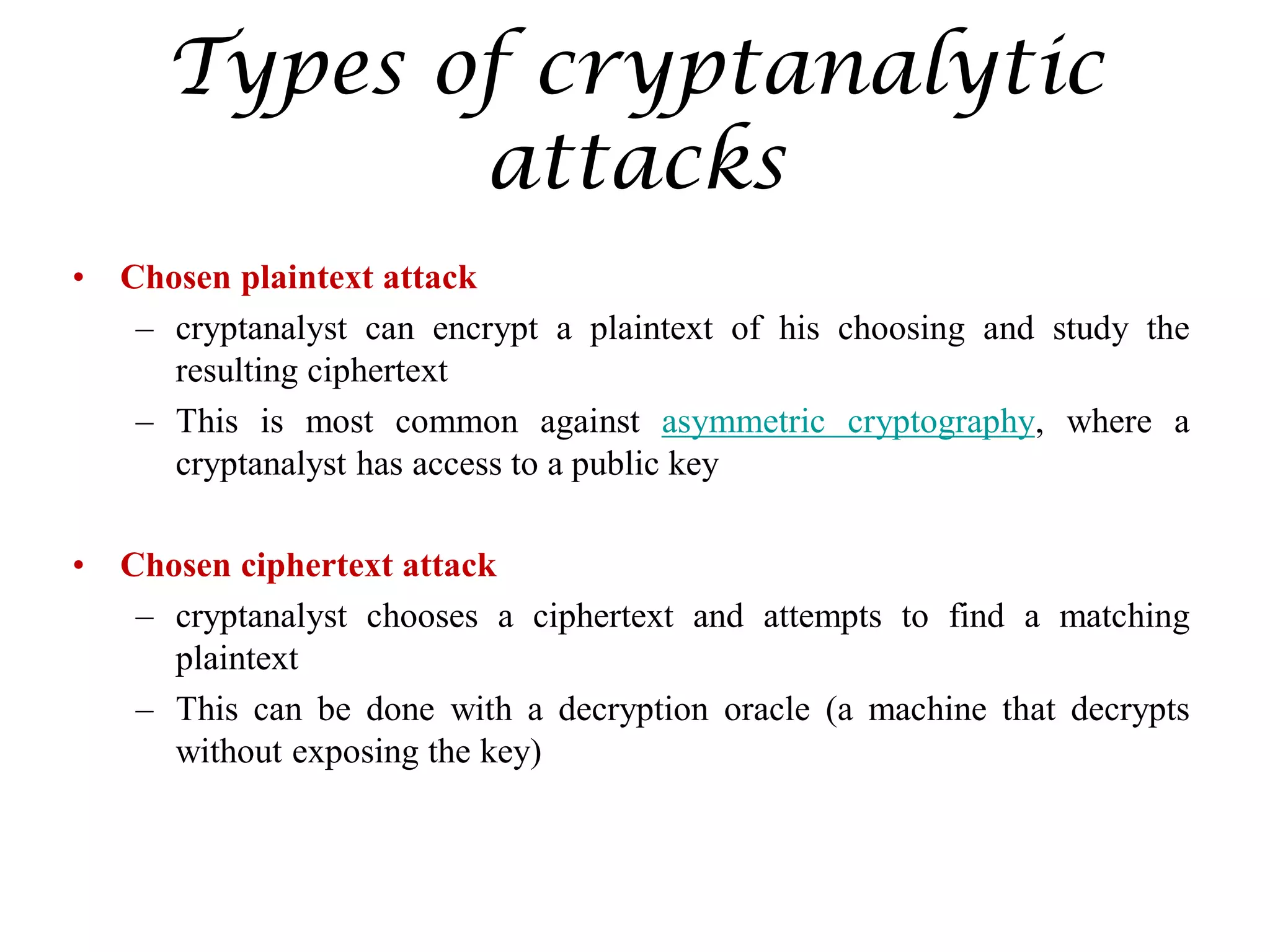Types of cryptanalytic
attacks
• Chosen plaintext attack
– cryptanalyst can encrypt a plaintext of his choosing and study the
resulting ciphertext
– This is most common against asymmetric cryptography, where a
cryptanalyst has access to a public key
• Chosen ciphertext attack
– cryptanalyst chooses a ciphertext and attempts to find a matching
plaintext
– This can be done with a decryption oracle (a machine that decrypts
without exposing the key)
 
