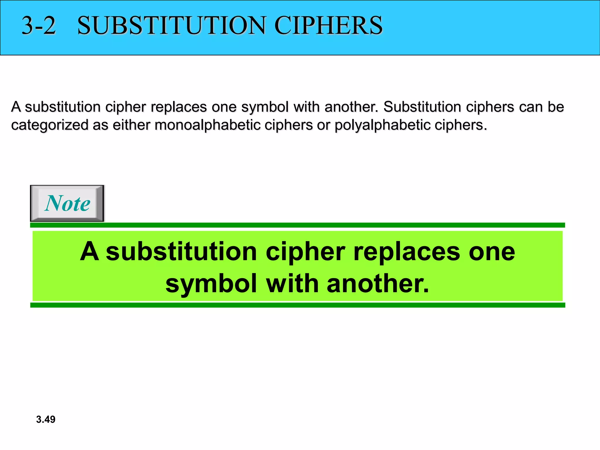 3.49
3-2 SUBSTITUTION CIPHERS
A substitution cipher replaces one symbol with another. Substitution ciphers can be
categorized as either monoalphabetic ciphers or polyalphabetic ciphers.
A substitution cipher replaces one
symbol with another.
Note
 