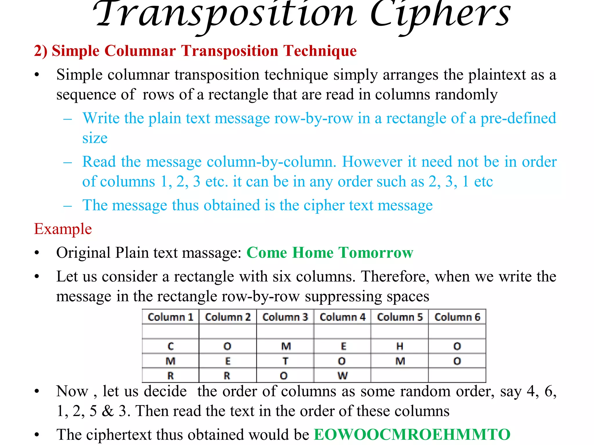 Transposition Ciphers
2) Simple Columnar Transposition Technique
• Simple columnar transposition technique simply arranges the plaintext as a
sequence of rows of a rectangle that are read in columns randomly
– Write the plain text message row-by-row in a rectangle of a pre-defined
size
– Read the message column-by-column. However it need not be in order
of columns 1, 2, 3 etc. it can be in any order such as 2, 3, 1 etc
– The message thus obtained is the cipher text message
Example
• Original Plain text massage: Come Home Tomorrow
• Let us consider a rectangle with six columns. Therefore, when we write the
message in the rectangle row-by-row suppressing spaces
• Now , let us decide the order of columns as some random order, say 4, 6,
1, 2, 5 & 3. Then read the text in the order of these columns
• The ciphertext thus obtained would be EOWOOCMROEHMMTO
 