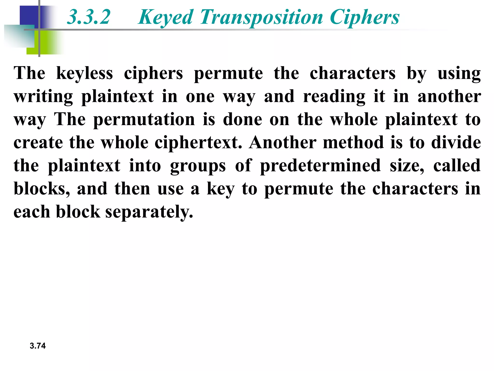 3.74
3.3.2 Keyed Transposition Ciphers
The keyless ciphers permute the characters by using
writing plaintext in one way and reading it in another
way The permutation is done on the whole plaintext to
create the whole ciphertext. Another method is to divide
the plaintext into groups of predetermined size, called
blocks, and then use a key to permute the characters in
each block separately.
 