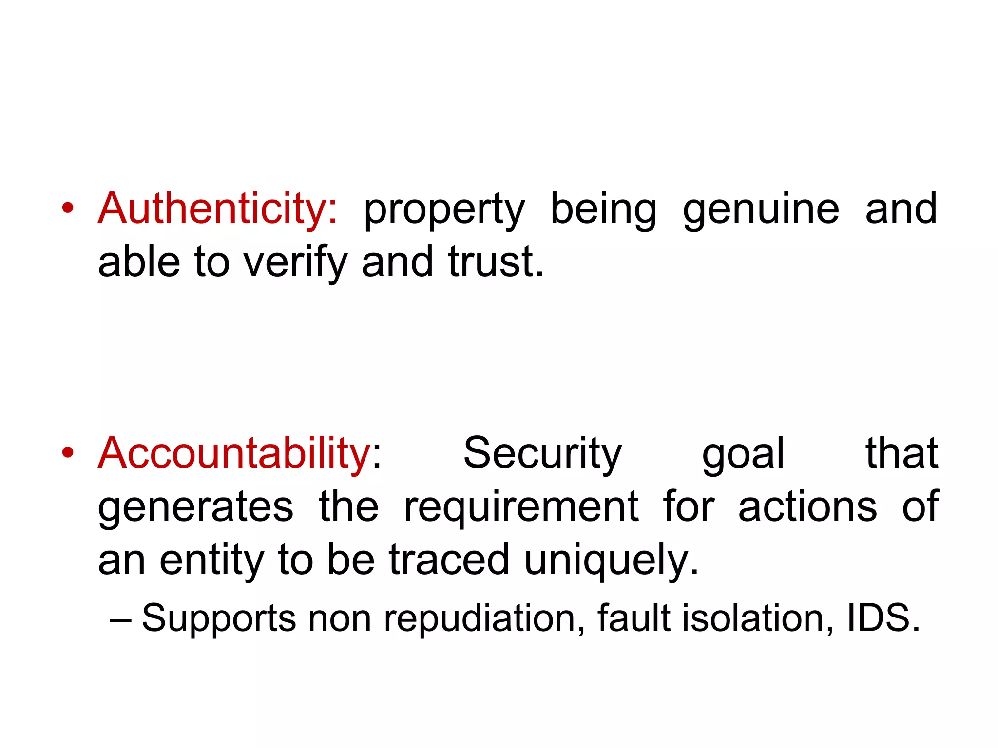 • Authenticity: property being genuine and
able to verify and trust.
• Accountability: Security goal that
generates the requirement for actions of
an entity to be traced uniquely.
– Supports non repudiation, fault isolation, IDS.
 