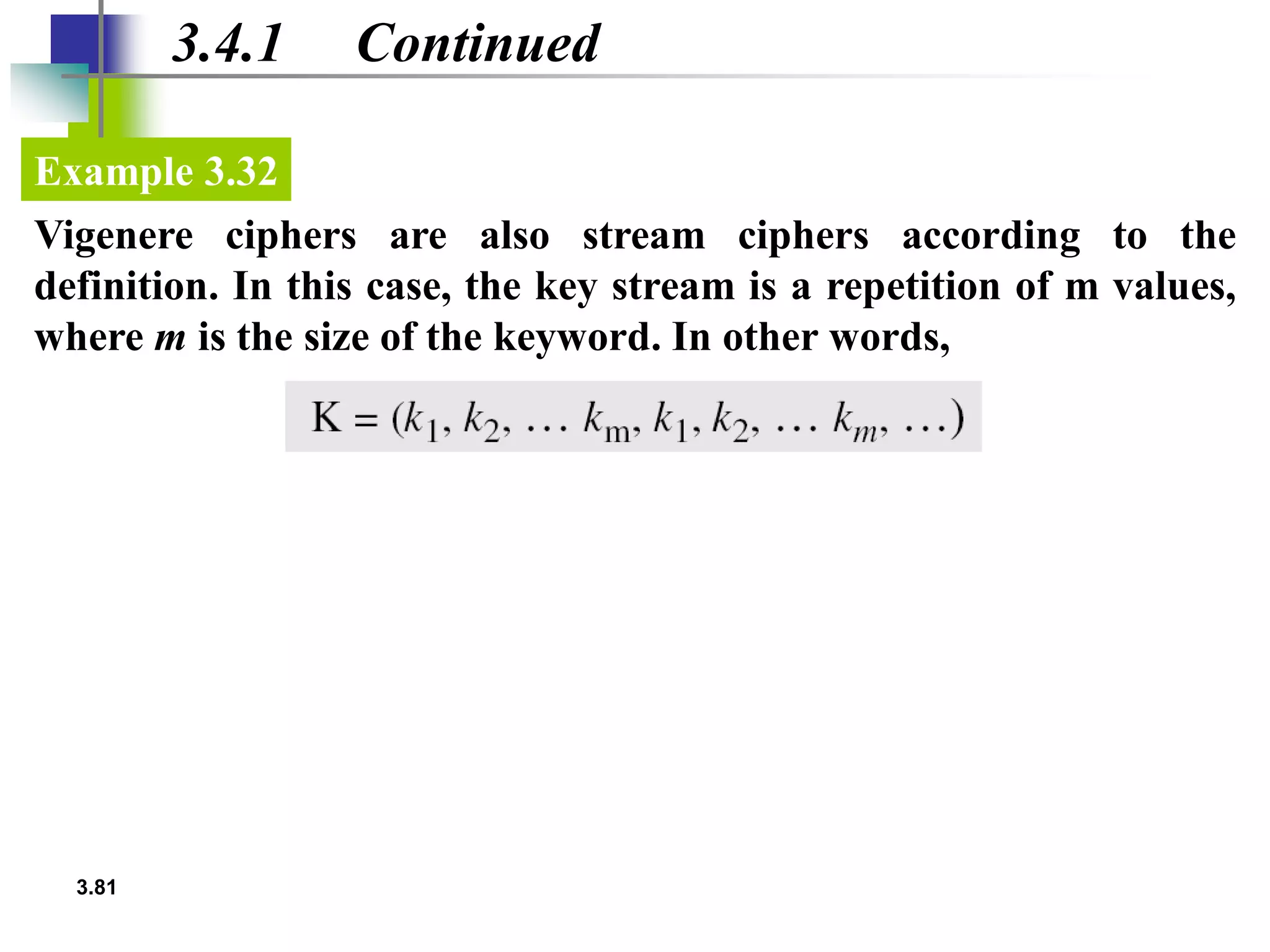 3.81
3.4.1 Continued
Vigenere ciphers are also stream ciphers according to the
definition. In this case, the key stream is a repetition of m values,
where m is the size of the keyword. In other words,
Example 3.32
 