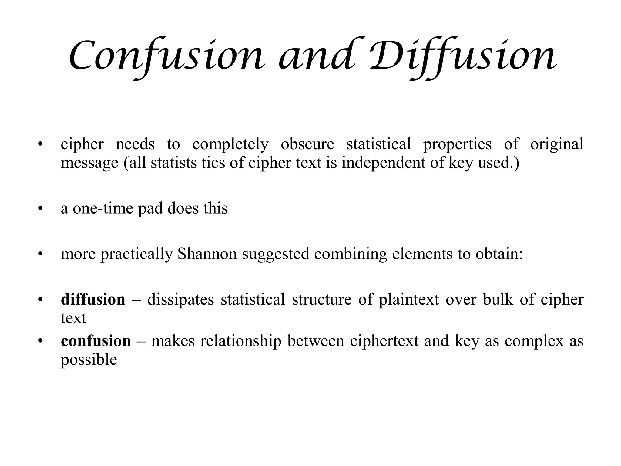 Confusion and Diffusion
• cipher needs to completely obscure statistical properties of original
message (all statists tics of cipher text is independent of key used.)
• a one-time pad does this
• more practically Shannon suggested combining elements to obtain:
• diffusion – dissipates statistical structure of plaintext over bulk of cipher
text
• confusion – makes relationship between ciphertext and key as complex as
possible
 