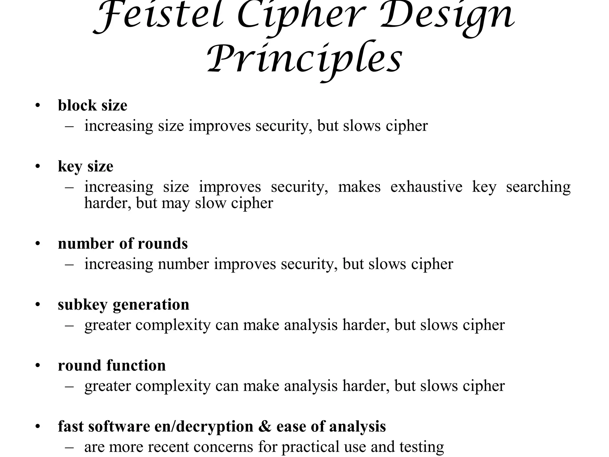 Feistel Cipher Design
Principles
• block size
– increasing size improves security, but slows cipher
• key size
– increasing size improves security, makes exhaustive key searching
harder, but may slow cipher
• number of rounds
– increasing number improves security, but slows cipher
• subkey generation
– greater complexity can make analysis harder, but slows cipher
• round function
– greater complexity can make analysis harder, but slows cipher
• fast software en/decryption & ease of analysis
– are more recent concerns for practical use and testing
 