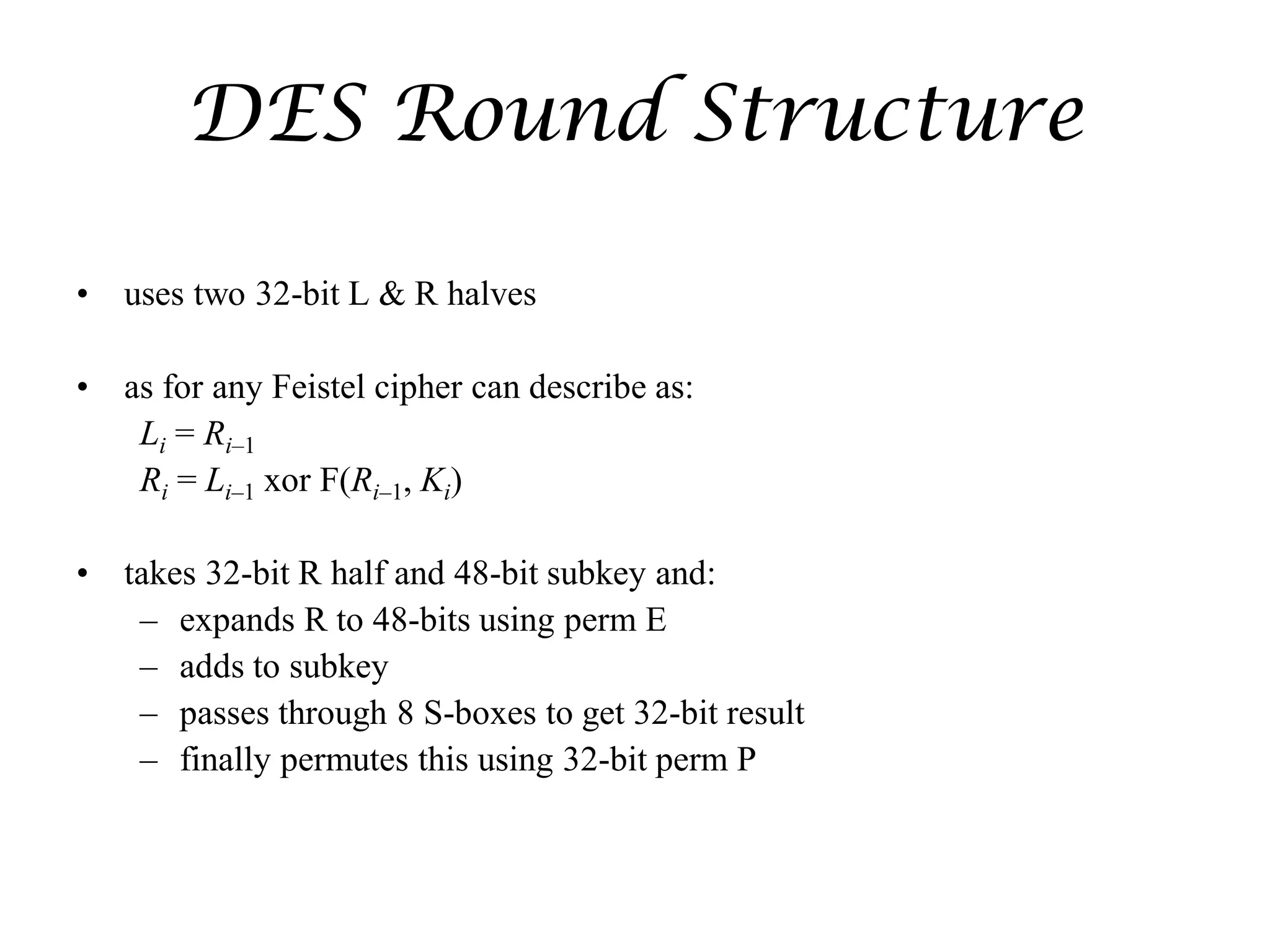 DES Round Structure
• uses two 32-bit L & R halves
• as for any Feistel cipher can describe as:
Li = Ri–1
Ri = Li–1 xor F(Ri–1, Ki)
• takes 32-bit R half and 48-bit subkey and:
– expands R to 48-bits using perm E
– adds to subkey
– passes through 8 S-boxes to get 32-bit result
– finally permutes this using 32-bit perm P
 