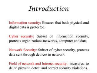 Introduction
Information security: Ensures that both physical and
digital data is protected.
Cyber security: Subset of information security,
protects organizations networks, computer and data.
Network Security: Subset of cyber security, protects
data sent through devices in network.
Field of network and Internet security: measures to
deter, prevent, detect and correct security violations.
 
