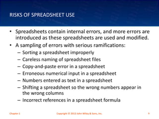 RISKS OF SPREADSHEET USE
• Spreadsheets contain internal errors, and more errors are
introduced as these spreadsheets are used and modified.
• A sampling of errors with serious ramifications:
– Sorting a spreadsheet improperly
– Careless naming of spreadsheet files
– Copy-and-paste error in a spreadsheet
– Erroneous numerical input in a spreadsheet
– Numbers entered as text in a spreadsheet
– Shifting a spreadsheet so the wrong numbers appear in
the wrong columns
– Incorrect references in a spreadsheet formula
Chapter 1 Copyright © 2013 John Wiley & Sons, Inc. 9
 