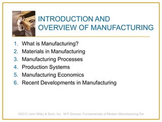 1. What is Manufacturing?
2. Materials in Manufacturing
3. Manufacturing Processes
4. Production Systems
5. Manufacturing Economics
6. Recent Developments in Manufacturing
©2012 John Wiley & Sons, Inc. M P Groover, Fundamentals of Modern Manufacturing 5/e
INTRODUCTION AND
OVERVIEW OF MANUFACTURING
 