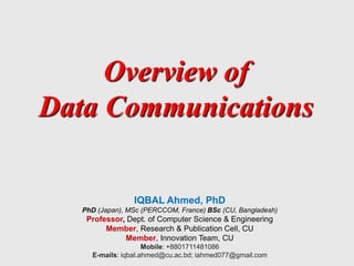 Overview of
Data Communications
IQBAL Ahmed, PhD
PhD (Japan), MSc (PERCCOM, France) BSc (CU, Bangladesh)
Professor, Dept. of Computer Science & Engineering
Member, Research & Publication Cell, CU
Member, Innovation Team, CU
Mobile: +8801711481086
E-mails: iqbal.ahmed@cu.ac.bd; iahmed077@gmail.com
 