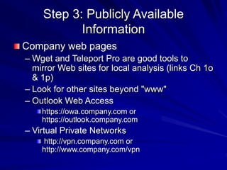 Step 3: Publicly Available
Information
Company web pages
– Wget and Teleport Pro are good tools to
mirror Web sites for local analysis (links Ch 1o
& 1p)
– Look for other sites beyond "www"
– Outlook Web Access
https://owa.company.com or
https://outlook.company.com
– Virtual Private Networks
http://vpn.company.com or
http://www.company.com/vpn
 