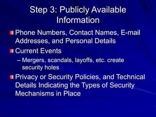 Step 3: Publicly Available
Information
Phone Numbers, Contact Names, E-mail
Addresses, and Personal Details
Current Events
– Mergers, scandals, layoffs, etc. create
security holes
Privacy or Security Policies, and Technical
Details Indicating the Types of Security
Mechanisms in Place
 