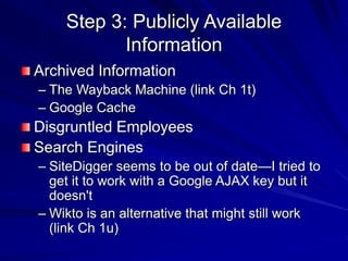 Step 3: Publicly Available
Information
Archived Information
– The Wayback Machine (link Ch 1t)
– Google Cache
Disgruntled Employees
Search Engines
– SiteDigger seems to be out of date—I tried to
get it to work with a Google AJAX key but it
doesn't
– Wikto is an alternative that might still work
(link Ch 1u)
 