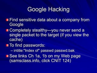 Google Hacking
Find sensitive data about a company from
Google
Completely stealthy—you never send a
single packet to the target (if you view the
cache)
To find passwords:
– intitle:"Index of" passwd passwd.bak
See links Ch 1a, 1b on my Web page
(samsclass.info, click CNIT 124)
 