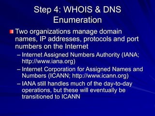 Step 4: WHOIS & DNS
Enumeration
Two organizations manage domain
names, IP addresses, protocols and port
numbers on the Internet
– Internet Assigned Numbers Authority (IANA;
http://www.iana.org)
– Internet Corporation for Assigned Names and
Numbers (ICANN; http://www.icann.org)
– IANA still handles much of the day-to-day
operations, but these will eventually be
transitioned to ICANN
 
