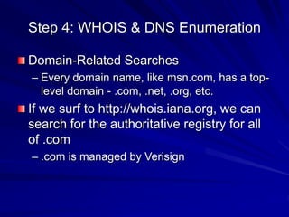 Step 4: WHOIS & DNS Enumeration
Domain-Related Searches
– Every domain name, like msn.com, has a top-
level domain - .com, .net, .org, etc.
If we surf to http://whois.iana.org, we can
search for the authoritative registry for all
of .com
– .com is managed by Verisign
 