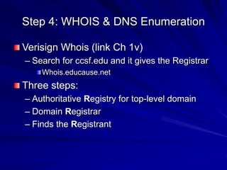 Step 4: WHOIS & DNS Enumeration
Verisign Whois (link Ch 1v)
– Search for ccsf.edu and it gives the Registrar
Whois.educause.net
Three steps:
– Authoritative Registry for top-level domain
– Domain Registrar
– Finds the Registrant
 