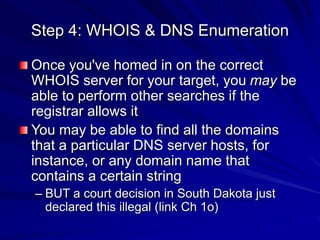 Step 4: WHOIS & DNS Enumeration
Once you've homed in on the correct
WHOIS server for your target, you may be
able to perform other searches if the
registrar allows it
You may be able to find all the domains
that a particular DNS server hosts, for
instance, or any domain name that
contains a certain string
– BUT a court decision in South Dakota just
declared this illegal (link Ch 1o)
 
