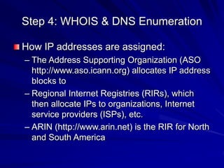 Step 4: WHOIS & DNS Enumeration
How IP addresses are assigned:
– The Address Supporting Organization (ASO
http://www.aso.icann.org) allocates IP address
blocks to
– Regional Internet Registries (RIRs), which
then allocate IPs to organizations, Internet
service providers (ISPs), etc.
– ARIN (http://www.arin.net) is the RIR for North
and South America
 