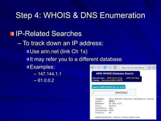 Step 4: WHOIS & DNS Enumeration
IP-Related Searches
– To track down an IP address:
Use arin.net (link Ch 1x)
It may refer you to a different database
Examples:
– 147.144.1.1
– 61.0.0.2
 