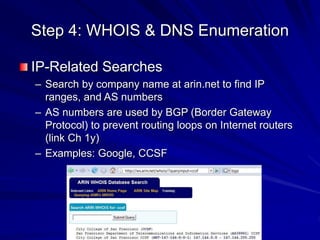 Step 4: WHOIS & DNS Enumeration
IP-Related Searches
– Search by company name at arin.net to find IP
ranges, and AS numbers
– AS numbers are used by BGP (Border Gateway
Protocol) to prevent routing loops on Internet routers
(link Ch 1y)
– Examples: Google, CCSF
 