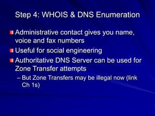 Step 4: WHOIS & DNS Enumeration
Administrative contact gives you name,
voice and fax numbers
Useful for social engineering
Authoritative DNS Server can be used for
Zone Transfer attempts
– But Zone Transfers may be illegal now (link
Ch 1s)
 